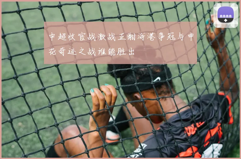 中超收官战激战正酣海港争冠与申花奇迹之战谁能胜出