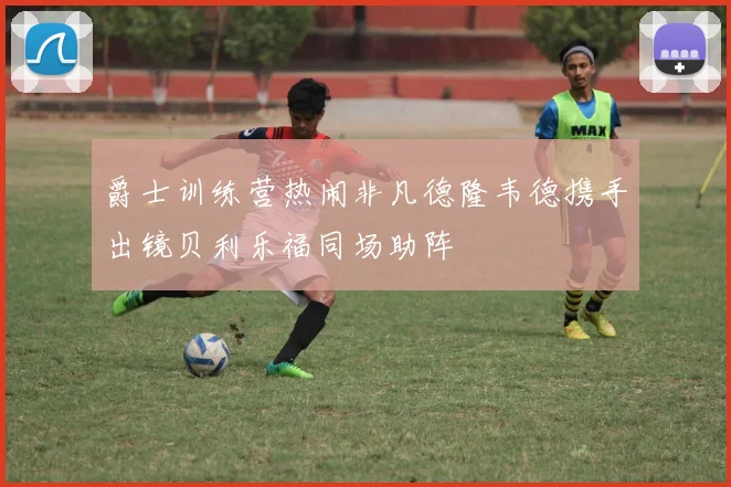 爵士训练营热闹非凡德隆韦德携手出镜贝利乐福同场助阵