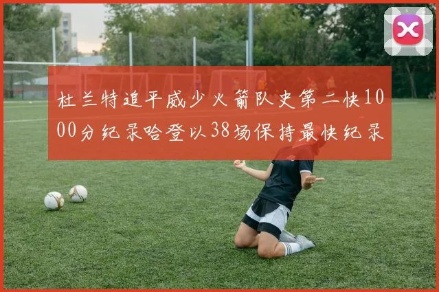 杜兰特追平威少火箭队史第二快1000分纪录哈登以38场保持最快纪录