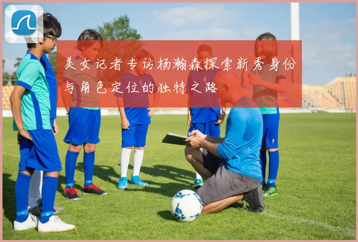 美女记者专访杨瀚森探索新秀身份与角色定位的独特之路