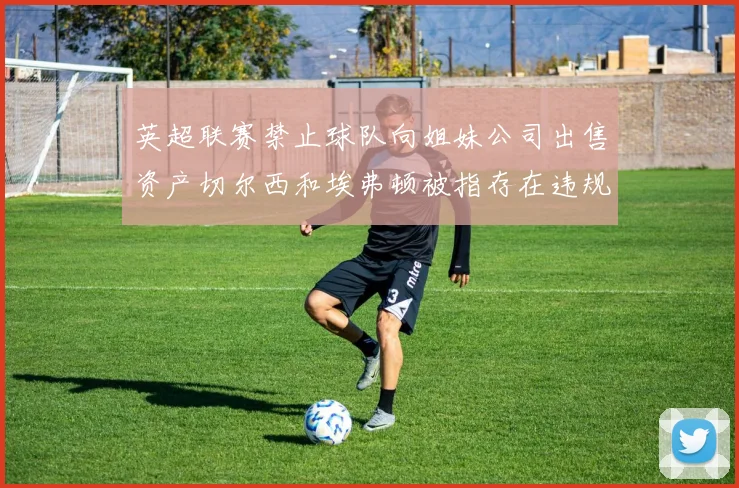 英超联赛禁止球队向姐妹公司出售资产切尔西和埃弗顿被指存在违规行为