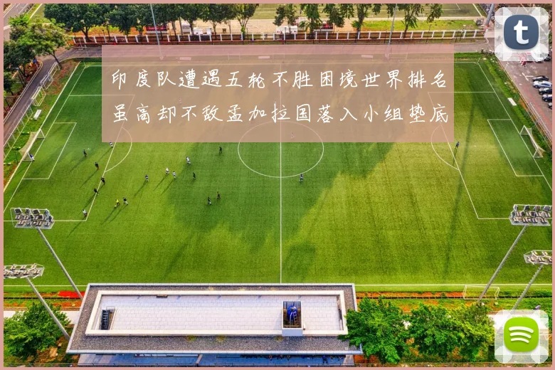 印度队遭遇五轮不胜困境世界排名虽高却不敌孟加拉国落入小组垫底