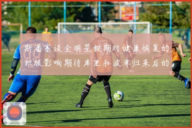 斯潘塞谈全明星假期对健康恢复的积极影响期待库里和波津归来后的全新面貌
