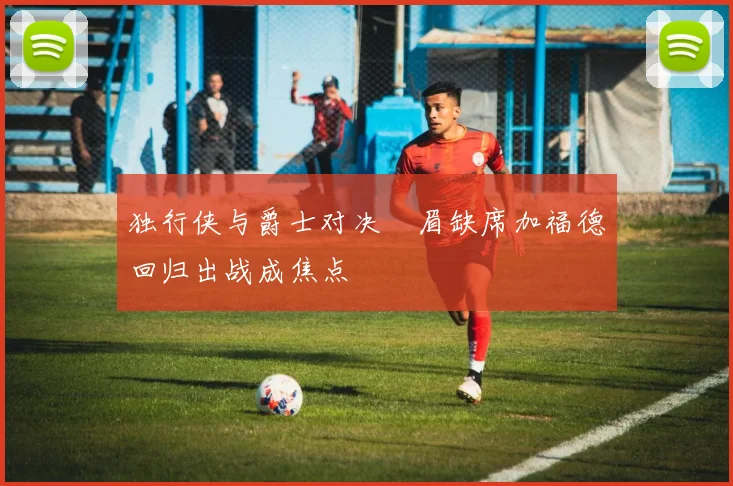 独行侠与爵士对决濃眉缺席加福德回归出战成焦点