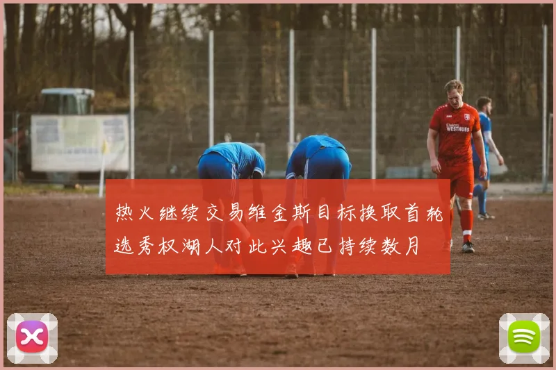 热火继续交易维金斯目标换取首轮选秀权湖人对此兴趣已持续数月