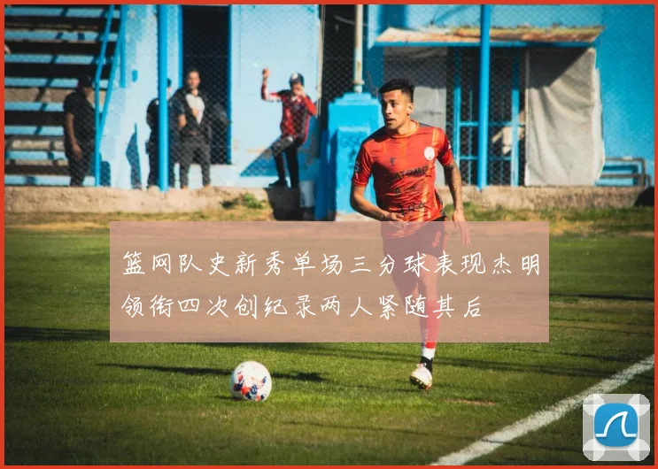 篮网队史新秀单场三分球表现杰明领衔四次创纪录两人紧随其后