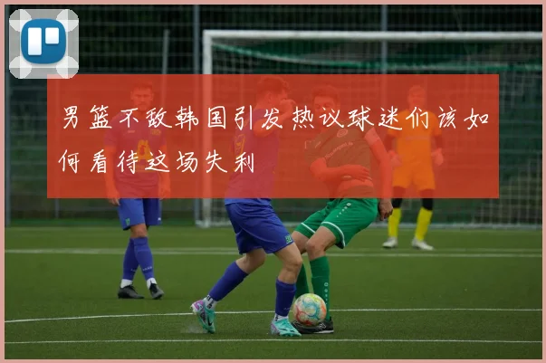 男篮不敌韩国引发热议球迷们该如何看待这场失利