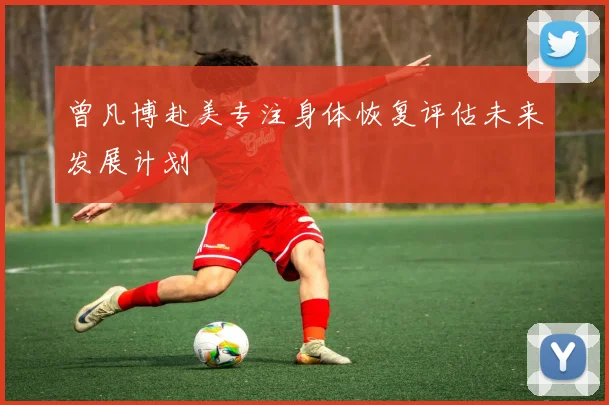 曾凡博赴美专注身体恢复评估未来发展计划