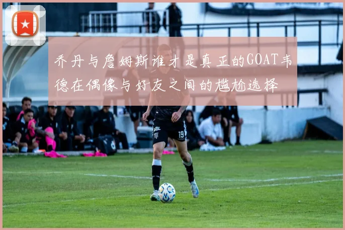 乔丹与詹姆斯谁才是真正的GOAT韦德在偶像与好友之间的尴尬选择
