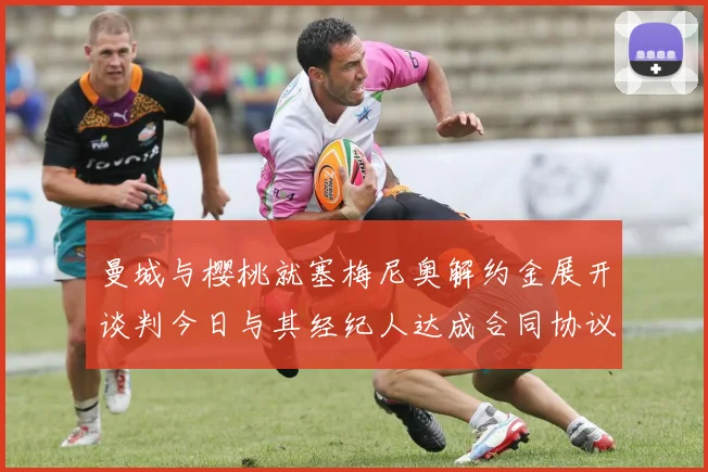 曼城与樱桃就塞梅尼奥解约金展开谈判今日与其经纪人达成合同协议