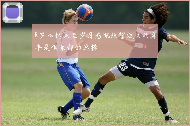 R罗回忆米兰岁月感慨短暂效力两年半是俱乐部的选择