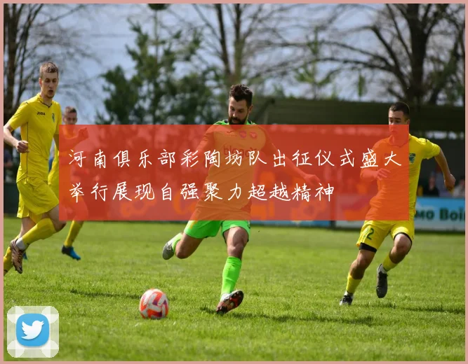 河南俱乐部彩陶坊队出征仪式盛大举行展现自强聚力超越精神