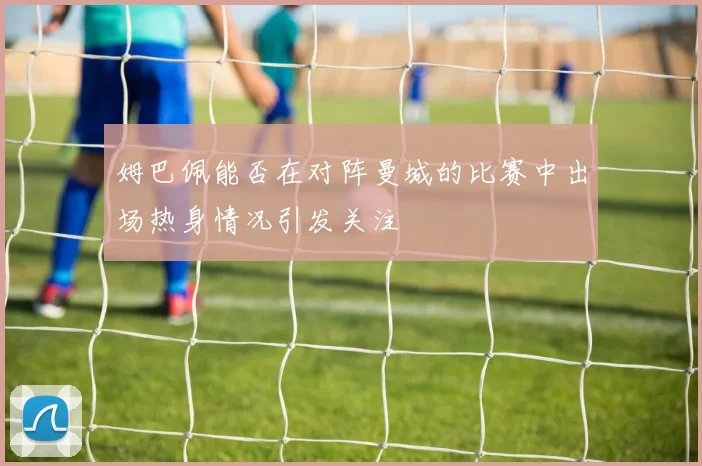 姆巴佩能否在对阵曼城的比赛中出场热身情况引发关注