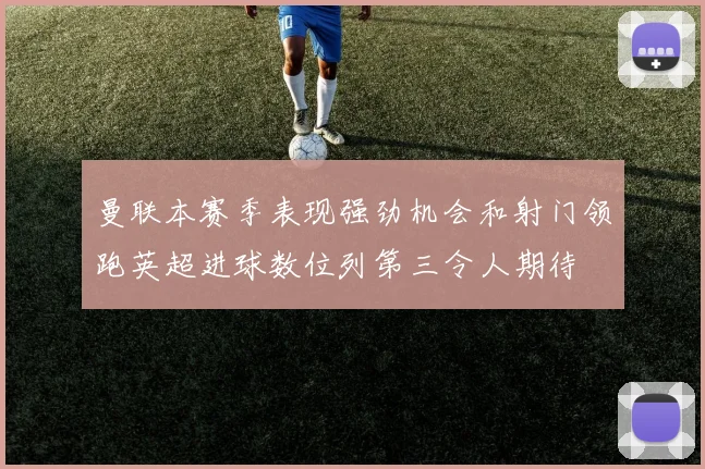 曼联本赛季表现强劲机会和射门领跑英超进球数位列第三令人期待
