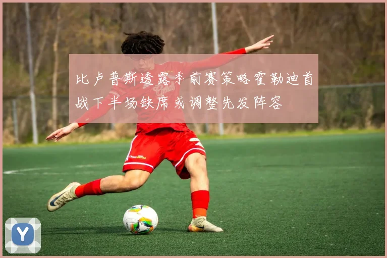 比卢普斯透露季前赛策略霍勒迪首战下半场缺席或调整先发阵容