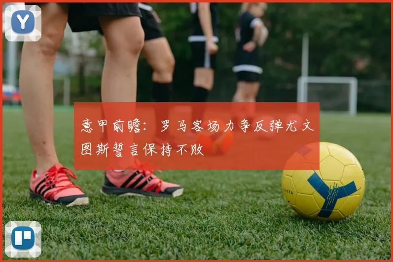 意甲前瞻：罗马客场力争反弹尤文图斯誓言保持不败