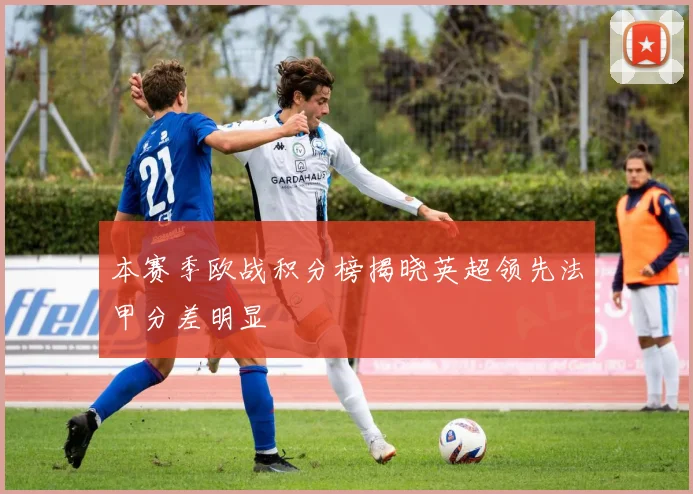 本赛季欧战积分榜揭晓英超领先法甲分差明显