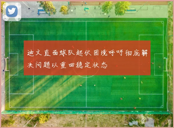 迪文直面球队起伏困境呼吁彻底解决问题以重回稳定状态