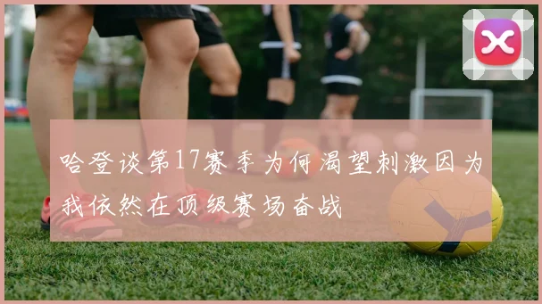 哈登谈第17赛季为何渴望刺激因为我依然在顶级赛场奋战