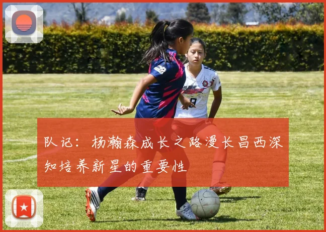 队记：杨瀚森成长之路漫长昌西深知培养新星的重要性