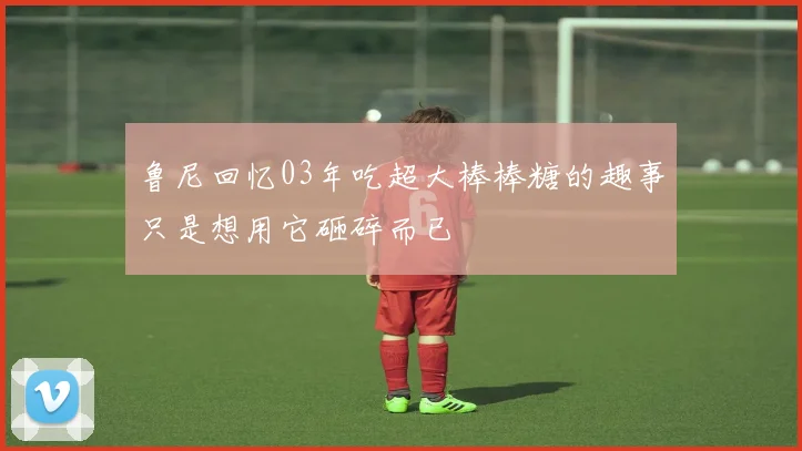 鲁尼回忆03年吃超大棒棒糖的趣事只是想用它砸碎而已
