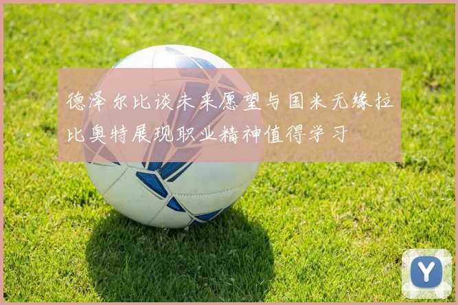 德泽尔比谈未来愿望与国米无缘拉比奥特展现职业精神值得学习