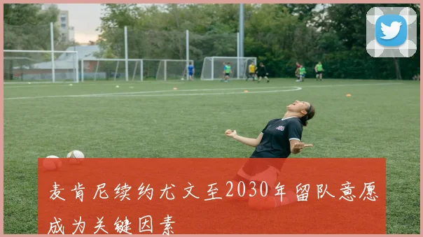 麦肯尼续约尤文至2030年留队意愿成为关键因素