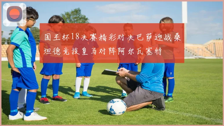 国王杯18决赛精彩对决巴萨迎战桑坦德竞技皇马对阵阿尔瓦塞特