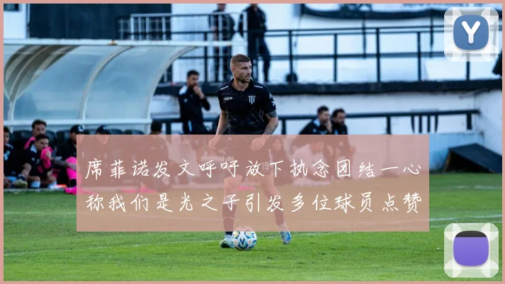 席菲诺发文呼吁放下执念团结一心称我们是光之子引发多位球员点赞
