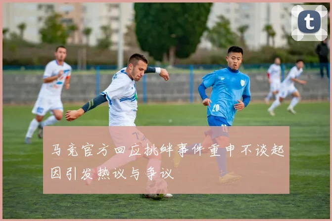 马竞官方回应挑衅事件重申不谈起因引发热议与争议