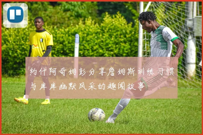 约什阿奇姆彭分享詹姆斯训练习惯与库库幽默风采的趣闻故事