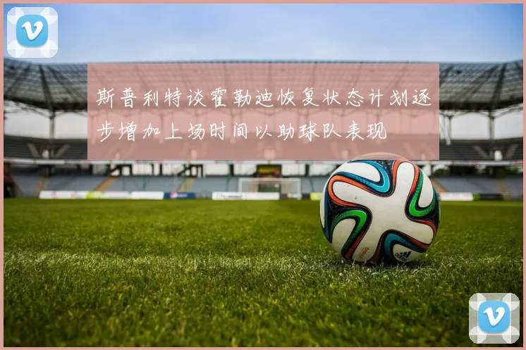 斯普利特谈霍勒迪恢复状态计划逐步增加上场时间以助球队表现