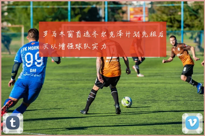 罗马冬窗首选齐尔克泽计划先租后买以增强球队实力