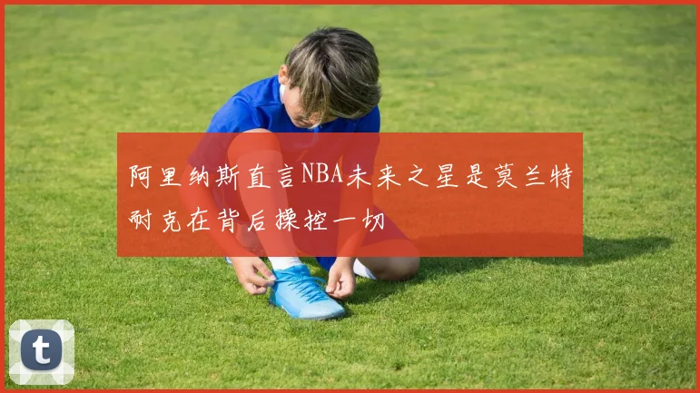 阿里纳斯直言NBA未来之星是莫兰特耐克在背后操控一切