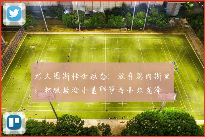 尤文图斯转会动态：放弃恩内斯里，积极接洽小基耶萨与齐尔克泽