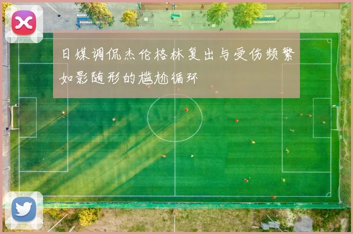 日媒调侃杰伦格林复出与受伤频繁如影随形的尴尬循环