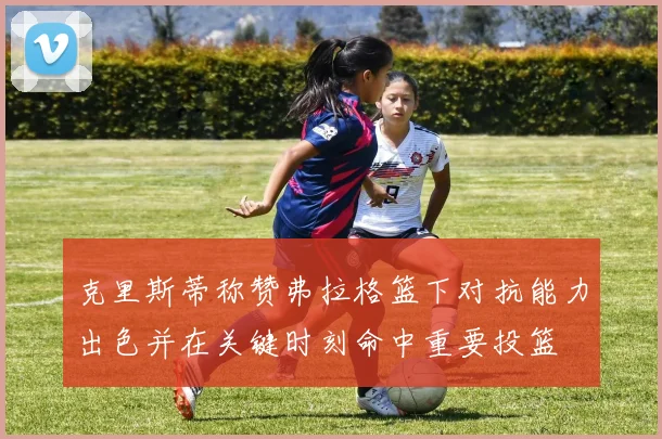 克里斯蒂称赞弗拉格篮下对抗能力出色并在关键时刻命中重要投篮