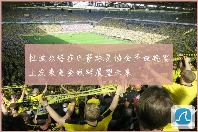 拉波尔塔在巴萨球员协会圣诞晚宴上发表重要致辞展望未来