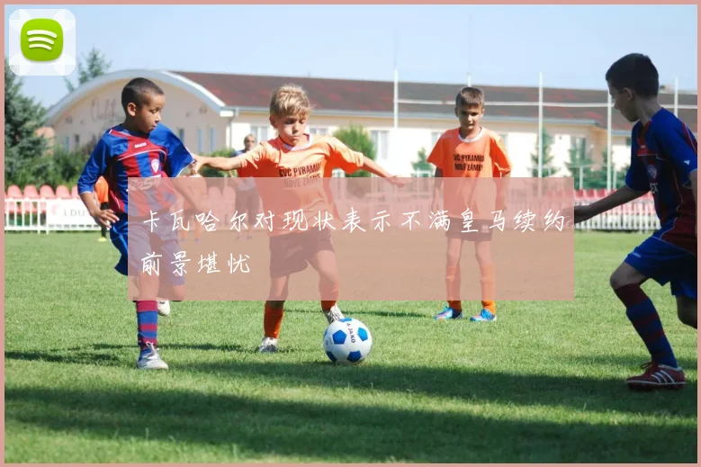 卡瓦哈尔对现状表示不满皇马续约前景堪忧