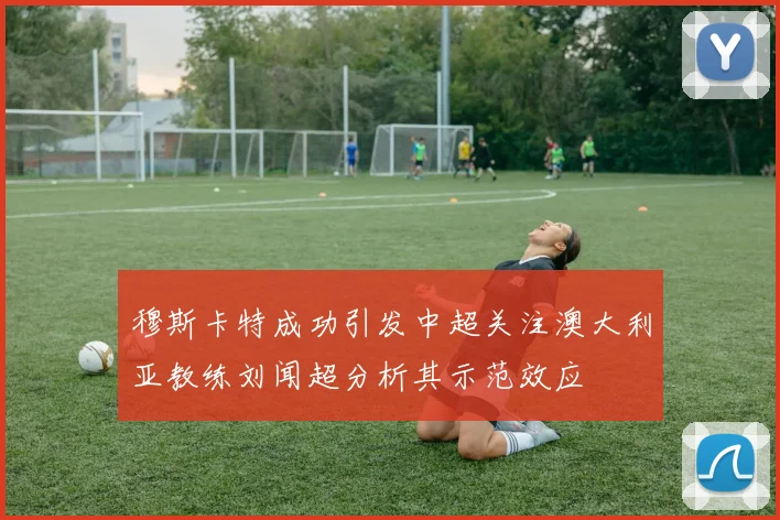 穆斯卡特成功引发中超关注澳大利亚教练刘闻超分析其示范效应