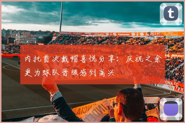 内托首次戴帽喜悦分享：庆祝之余更为球队晋级感到高兴