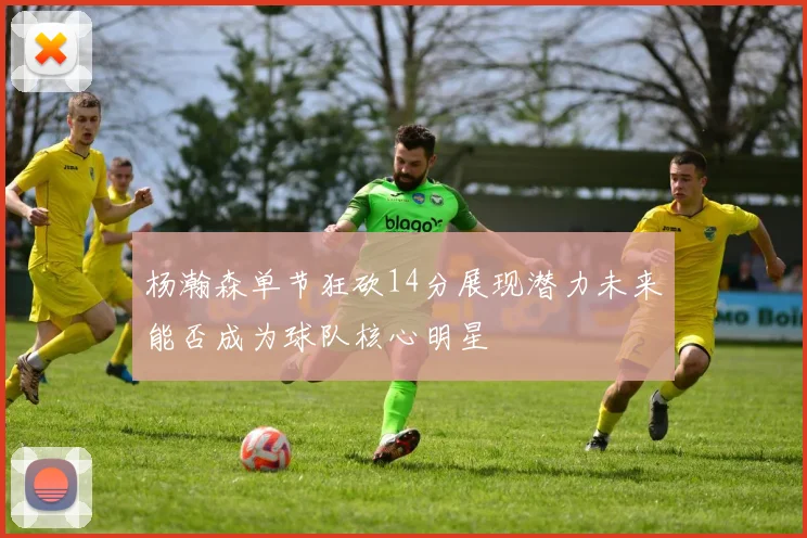 杨瀚森单节狂砍14分展现潜力未来能否成为球队核心明星