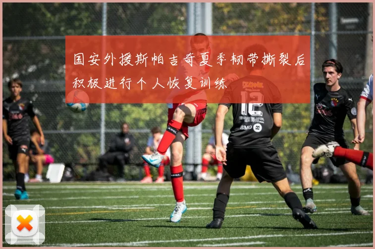 国安外援斯帕吉奇夏季韧带撕裂后积极进行个人恢复训练